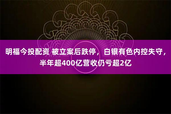 明福今投配资 被立案后跌停，白银有色内控失守，半年超400亿营收仍亏超2亿