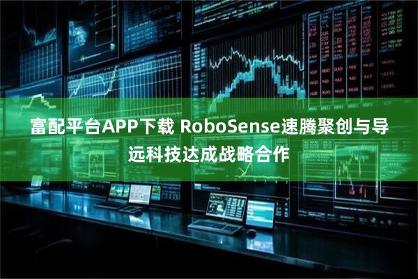 富配平台APP下载 RoboSense速腾聚创与导远科技达成战略合作