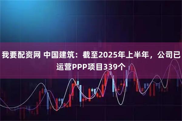 我要配资网 中国建筑：截至2025年上半年，公司已运营PPP项目339个