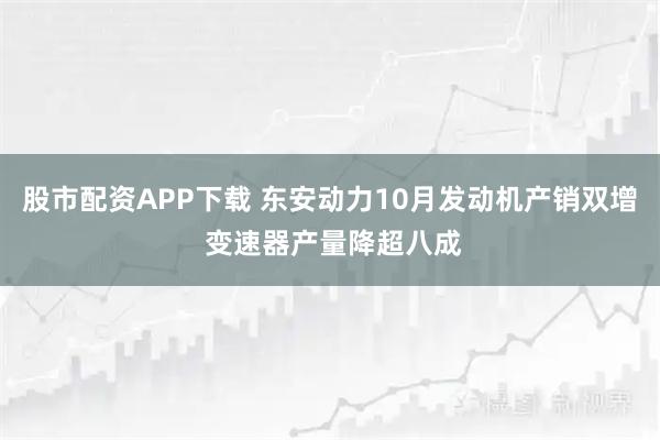 股市配资APP下载 东安动力10月发动机产销双增 变速器产量降超八成