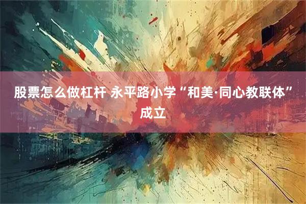 股票怎么做杠杆 永平路小学“和美·同心教联体”成立