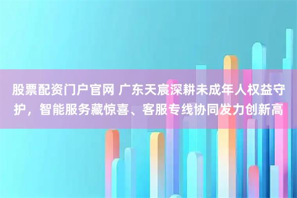 股票配资门户官网 广东天宸深耕未成年人权益守护，智能服务藏惊喜、客服专线协同发力创新高