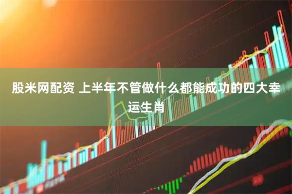 股米网配资 上半年不管做什么都能成功的四大幸运生肖