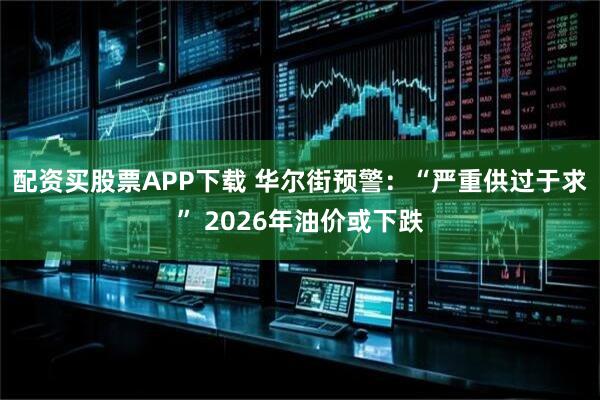 配资买股票APP下载 华尔街预警：“严重供过于求” 2026年油价或下跌