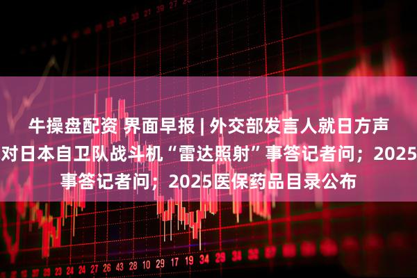 牛操盘配资 界面早报 | 外交部发言人就日方声称中国海军舰载机对日本自卫队战斗机“雷达照射”事答记者问;2025医保药品目录公布