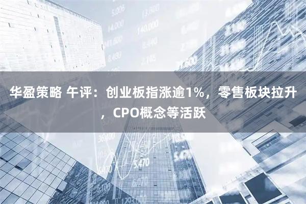 华盈策略 午评:创业板指涨逾1%,零售板块拉升,CPO概念等活跃