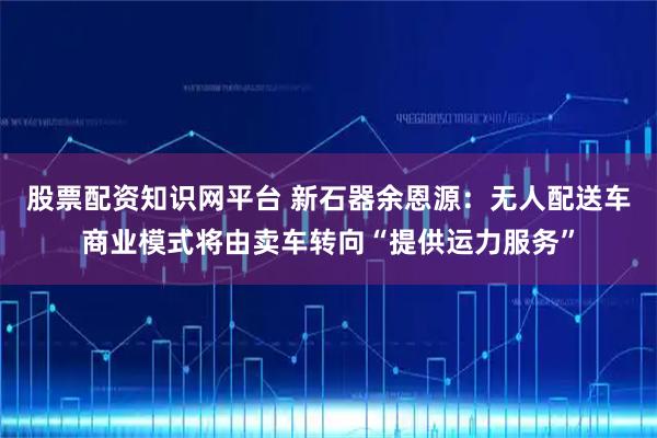 股票配资知识网平台 新石器余恩源：无人配送车商业模式将由卖车转向“提供运力服务”