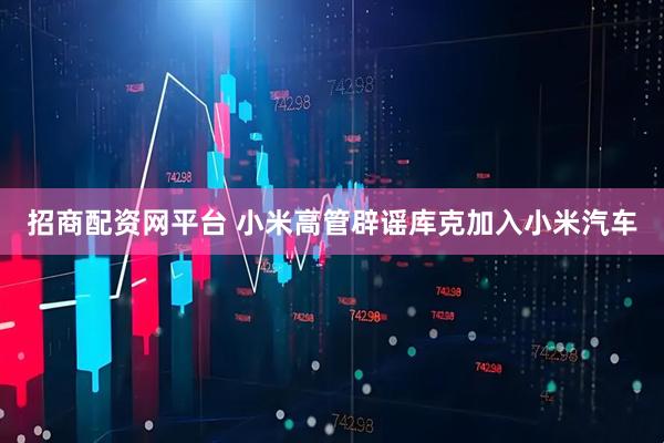 招商配资网平台 小米高管辟谣库克加入小米汽车