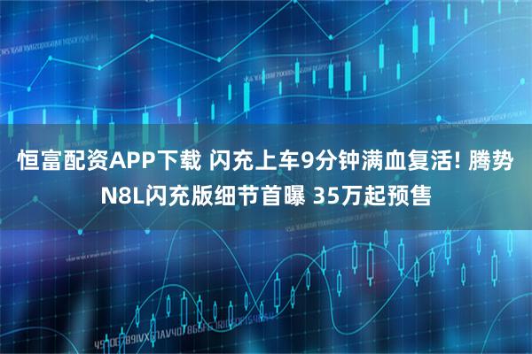 恒富配资APP下载 闪充上车9分钟满血复活! 腾势N8L闪充版细节首曝 35万起预售