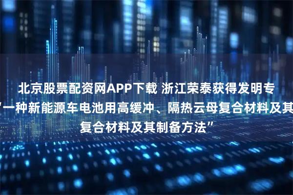 北京股票配资网APP下载 浙江荣泰获得发明专利授权：“一种新能源车电池用高缓冲、隔热云母复合材料及其制备方法”