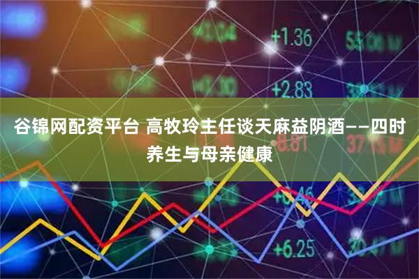 谷锦网配资平台 高牧玲主任谈天麻益阴酒——四时养生与母亲健康