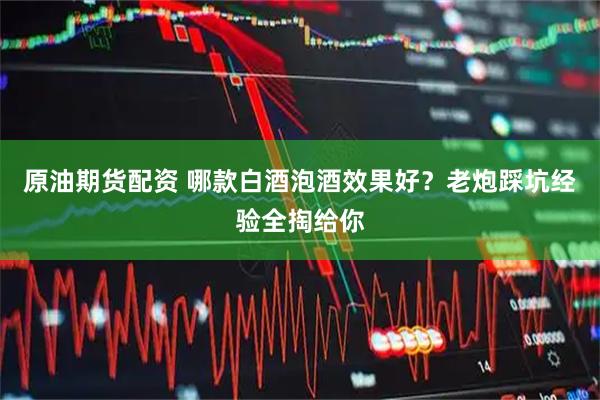 原油期货配资 哪款白酒泡酒效果好?老炮踩坑经验全掏给你