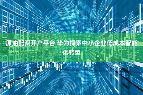 原油配资开户平台 华为探索中小企业低成本智能化转型