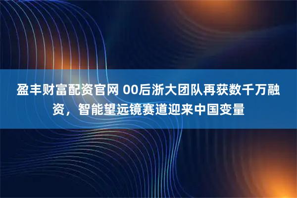 盈丰财富配资官网 00后浙大团队再获数千万融资，智能望远镜赛道迎来中国变量