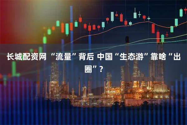 长城配资网 “流量”背后 中国“生态游”靠啥“出圈”?