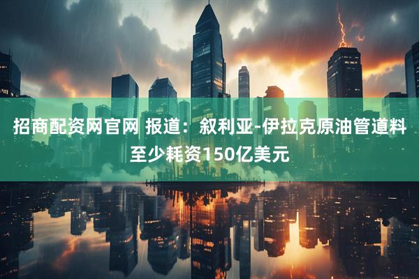 招商配资网官网 报道：叙利亚-伊拉克原油管道料至少耗资150亿美元
