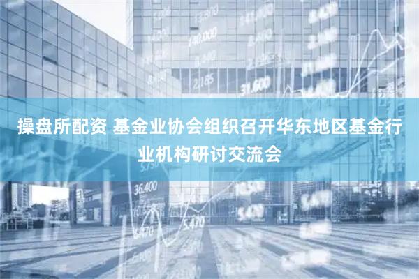 操盘所配资 基金业协会组织召开华东地区基金行业机构研讨交流会