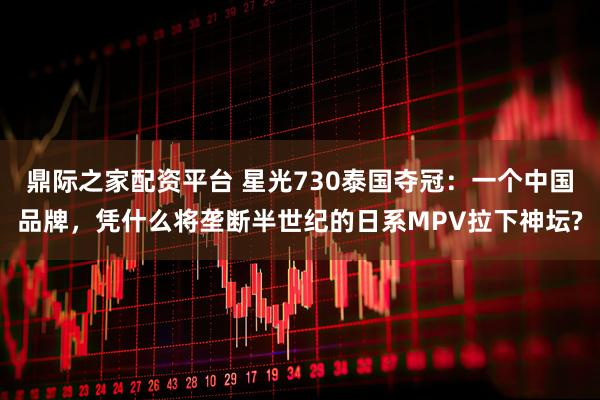 鼎际之家配资平台 星光730泰国夺冠：一个中国品牌，凭什么将垄断半世纪的日系MPV拉下神坛?
