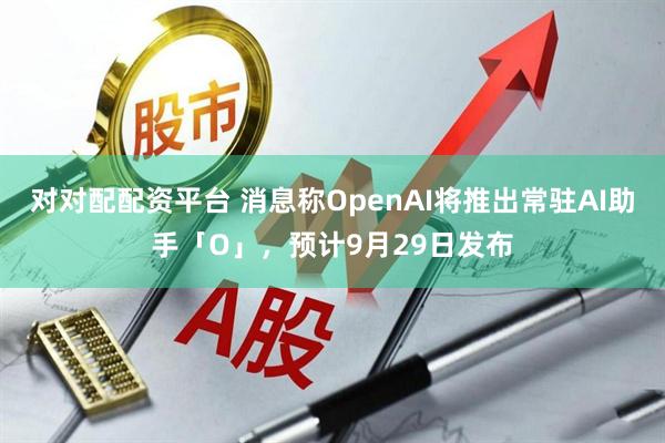 对对配配资平台 消息称OpenAI将推出常驻AI助手「O」，预计9月29日发布