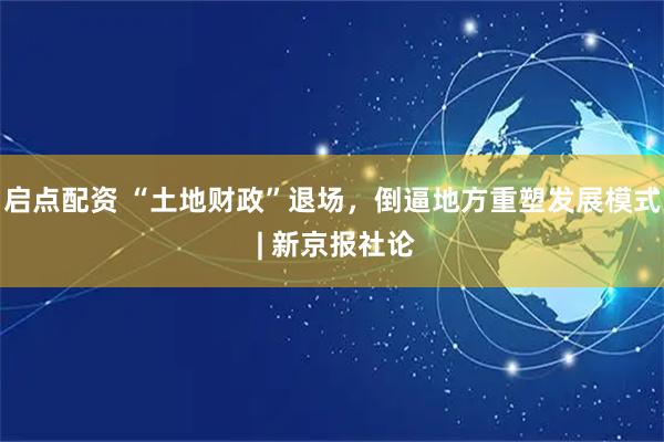 启点配资 “土地财政”退场，倒逼地方重塑发展模式 | 新京报社论